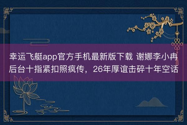 幸运飞艇app官方手机最新版下载 谢娜李小冉后台十指紧扣照疯传,26年厚谊击碎十年空话