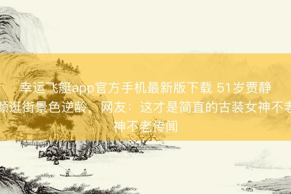 幸运飞艇app官方手机最新版下载 51岁贾静雯素颜逛街景色逆龄,网友:这才是简直的古装女神不老传闻