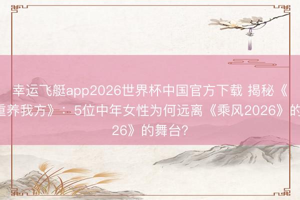 幸运飞艇app2026世界杯中国官方下载 揭秘《21天重养我方》：5位中年女性为何远离《乘风2026》的舞台？